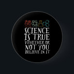 Funny Science is True Geek and Nerd Scientists Button<br><div class="desc">Die Wissenschaft ist wahr, ob du daran glaubst oder nicht. Inspiration für alle, die an wissenschaftliche Beweise, Labrador-Experimente und Forschung glauben. Coole motivierend Ware für Lehrer, Wissenschaftler und Schüler. Ideal für Wissenschaftsfreaks, Nerd, Gymnasiallehrer und Schüler, die Liebe Biologie, Physik und Chemie. Große Weihnachtsgeschenke und Geburtstagsgeschenk für Sohn, Tochter, Uni, Bruder...</div>