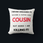 I Never Dreamed I'd Become A Super Cool Cousin 2 Kissen<br><div class="desc">I Never Dreamed I'd Become A Super Cool Cousin But Here I Am Killing It design. This is a short funny quote which is great as an appreciation gift idea for Cousins. Also suitable as Cousin gifts for Christmas or Birthday.</div>