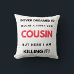 I Never Dreamed I'd Become A Super Cool Cousin 2 Kissen<br><div class="desc">I Never Dreamed I'd Become A Super Cool Cousin But Here I Am Killing It design. This is a short funny quote which is great as an appreciation gift idea for Cousins. Also suitable as Cousin gifts for Christmas or Birthday.</div>
