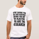 Stop Saying You Did Your Research Before You Got I T-Shirt<br><div class="desc">Stop Saying You Did Your Research Before You Got The Injection You Are The Research Funny Tee, Vaccines Work. Pro Vaccine tee for Video Game Players, Nurses, Doctors, Teachers, Men, WomenA great idea for his birthday, her birthday, Mother's day, Father's day, Christmas, for your husband, son or brother who is...</div>