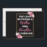 The Love Between A Mother And Daughter Is Forever Feiertagskarte<br><div class="desc">The Love Between A Mother And Daughter Is Forever design. This is a short sentimental quote which is great as a gift for Mother's day. Also suitable as a general mother gift for Birthday,  Christmas or Valentine's Day.</div>