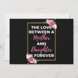 The Love Between A Mother And Daughter Is Forever Feiertagskarte<br><div class="desc">The Love Between A Mother And Daughter Is Forever design. This is a short sentimental quote which is great as a gift for Mother's day. Also suitable as a general mother gift for Birthday,  Christmas or Valentine's Day.</div>