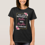 The Love Between A Mother And Daughter Is Forever T-Shirt<br><div class="desc">The Love Between A Mother And Daughter Is Forever design. This is a short sentimental quote which is great as a gift for Mother's day. Also suitable as a general mother gift for Birthday,  Christmas or Valentine's Day.</div>