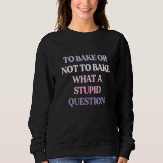 To Bake Or Not To Bake What A Stupid Question Sweatshirt