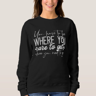 You Have To Be Where You Are To Get Where You Need Sweatshirt